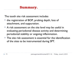 Summary.

The tooth site risk assessment includes
 the registration of BOP, probing depth, loss of
  attachment, and suppuration.
 A risk assessment on the site level may be useful in
  evaluating periodontal disease activity and determining
  periodontal stability or ongoing inflammation.
 The site risk assessment is essential for the identification
  of the sites to be instrumented during SPT.



 71                     joshuagm/sem8/muhas/2011-12.   Friday, June 8, 2012
 