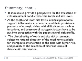 Summary, cont…
     It should also provide a perspective for the evaluation of
     risk assessment conducted at the tooth and site levels.
    At the tooth and tooth site levels, residual periodontal
     support, inflammatory parameters and their persistence,
     presence of ecologic niches with difficult access such as
     furcations, and presence of iatrogenic factors have to be
     put into perspective with the patient overall risk profile.
     The clinical utility of tooth and site risk assessment
     relates to rational allocation of the recall time available
     for therapeutic intervention to the sites with higher risk,
     and possibly to the selection of different forms of
     therapeutic intervention.

    73                     joshuagm/sem8/muhas/2011-12.   Friday, June 8, 2012
 