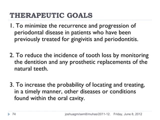 THERAPEUTIC GOALS
1. To minimize the recurrence and progression of
  periodontal disease in patients who have been
  previously treated for gingivitis and periodontitis.

2. To reduce the incidence of tooth loss by monitoring
  the dentition and any prosthetic replacements of the
  natural teeth.

3. To increase the probability of locating and treating,
  in a timely manner, other diseases or conditions
  found within the oral cavity.

 74                    joshuagm/sem8/muhas/2011-12.   Friday, June 8, 2012
 