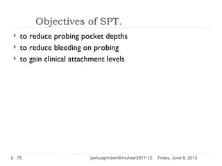 Objectives of SPT.
    to reduce probing pocket depths
    to reduce bleeding on probing
    to gain clinical attachment levels




    75                     joshuagm/sem8/muhas/2011-12.   Friday, June 8, 2012
 