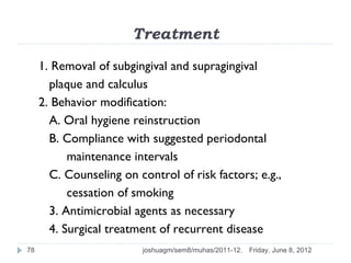 Treatment
     1. Removal of subgingival and supragingival
       plaque and calculus
     2. Behavior modification:
       A. Oral hygiene reinstruction
       B. Compliance with suggested periodontal
           maintenance intervals
       C. Counseling on control of risk factors; e.g.,
           cessation of smoking
       3. Antimicrobial agents as necessary
       4. Surgical treatment of recurrent disease
78                        joshuagm/sem8/muhas/2011-12.   Friday, June 8, 2012
 