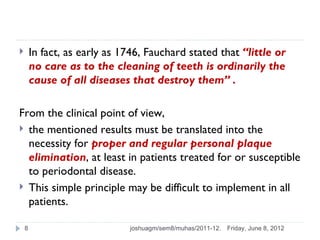        In fact, as early as 1746, Fauchard stated that “little or
        no care as to the cleaning of teeth is ordinarily the
        cause of all diseases that destroy them” .

From the clinical point of view,
 the mentioned results must be translated into the
  necessity for proper and regular personal plaque
  elimination, at least in patients treated for or susceptible
  to periodontal disease.
 This simple principle may be difficult to implement in all
  patients.

    8                         joshuagm/sem8/muhas/2011-12.   Friday, June 8, 2012
 