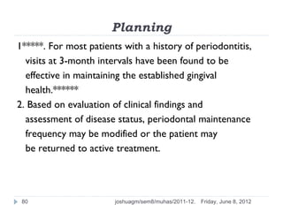 Planning
1*****. For most patients with a history of periodontitis,
  visits at 3-month intervals have been found to be
  effective in maintaining the established gingival
  health.******
2. Based on evaluation of clinical findings and
  assessment of disease status, periodontal maintenance
  frequency may be modified or the patient may
  be returned to active treatment.




 80                     joshuagm/sem8/muhas/2011-12.   Friday, June 8, 2012
 