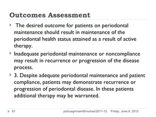 Outcomes Assessment
     The desired outcome for patients on periodontal
     maintenance should result in maintenance of the
     periodontal health status attained as a result of active
     therapy.
    Inadequate periodontal maintenance or noncompliance
     may result in recurrence or progression of the disease
     process.
    3. Despite adequate periodontal maintenance and patient
     compliance, patients may demonstrate recurrence or
     progression of periodontal disease. In these patients
     additional therapy may be warranted.

    81                    joshuagm/sem8/muhas/2011-12.   Friday, June 8, 2012
 