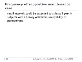 Frequency of supportive maintenance
care
 recall intervals could be extended to at least 1 year in
 subjects with a history of limited susceptibility to
 periodontitis.




82                     joshuagm/sem8/muhas/2011-12.   Friday, June 8, 2012
 