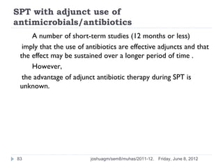 SPT with adjunct use of
antimicrobials/antibiotics
     A number of short-term studies (12 months or less)
  imply that the use of antibiotics are effective adjuncts and that
 the effect may be sustained over a longer period of time .
     However,
  the advantage of adjunct antibiotic therapy during SPT is
 unknown.




83                       joshuagm/sem8/muhas/2011-12.   Friday, June 8, 2012
 