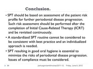Conclusion.
• SPT should be based on assessment of the patient risk
  profile for further periodontal disease progression.
  Such risk assessment should be performed after the
  completion of Initial Cause-Related Therapy (ICRT)
  and be revisited continuously.
• A standardized SPT routine cannot be considered to
  be consistent with best practice and an individualized
  approach is needed.
• SPT resulting in good oral hygiene is essential to
  minimize the risks of periodontal disease progression.
  Issues of compliance must be considered.
 84                   joshuagm/sem8/muhas/2011-12.   Friday, June 8, 2012
 