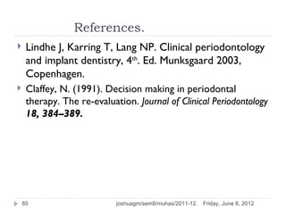 References.
    Lindhe J, Karring T, Lang NP. Clinical periodontology
     and implant dentistry, 4th. Ed. Munksgaard 2003,
     Copenhagen.
    Claffey, N. (1991). Decision making in periodontal
     therapy. The re-evaluation. Journal of Clinical Periodontology
     18, 384–389.




    85                      joshuagm/sem8/muhas/2011-12.   Friday, June 8, 2012
 