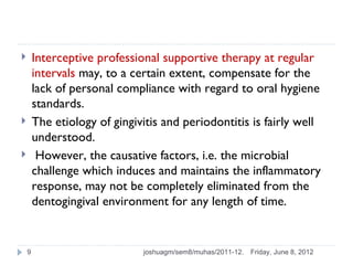        Interceptive professional supportive therapy at regular
        intervals may, to a certain extent, compensate for the
        lack of personal compliance with regard to oral hygiene
        standards.
       The etiology of gingivitis and periodontitis is fairly well
        understood.
        However, the causative factors, i.e. the microbial
        challenge which induces and maintains the inflammatory
        response, may not be completely eliminated from the
        dentogingival environment for any length of time.


    9                         joshuagm/sem8/muhas/2011-12.   Friday, June 8, 2012
 