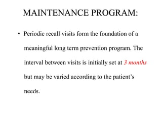 MAINTENANCE PROGRAM:
• Periodic recall visits form the foundation of a
meaningful long term prevention program. The
interval between visits is initially set at 3 months
but may be varied according to the patient’s
needs.
 