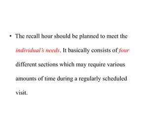 • The recall hour should be planned to meet the
individual’s needs. It basically consists of four
different sections which may require various
amounts of time during a regularly scheduled
visit.
 
