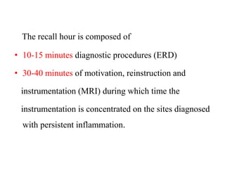 The recall hour is composed of
• 10-15 minutes diagnostic procedures (ERD)
• 30-40 minutes of motivation, reinstruction and
instrumentation (MRI) during which time the
instrumentation is concentrated on the sites diagnosed
with persistent inflammation.
 