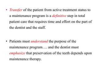 • Transfer of the patient from active treatment status to
a maintenance program is a definitive step in total
patient care that requires time and effort on the part of
the dentist and the staff.
• Patients must understand the purpose of the
maintenance program…. and the dentist must
emphasize that preservation of the teeth depends upon
maintenance therapy.
 