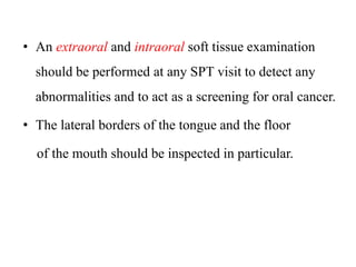 • An extraoral and intraoral soft tissue examination
should be performed at any SPT visit to detect any
abnormalities and to act as a screening for oral cancer.
• The lateral borders of the tongue and the floor
of the mouth should be inspected in particular.
 