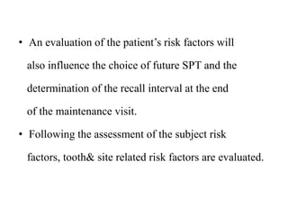 • An evaluation of the patient’s risk factors will
also influence the choice of future SPT and the
determination of the recall interval at the end
of the maintenance visit.
• Following the assessment of the subject risk
factors, tooth& site related risk factors are evaluated.
 