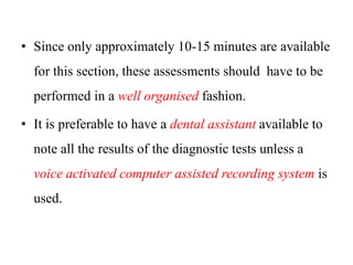 • Since only approximately 10-15 minutes are available
for this section, these assessments should have to be
performed in a well organised fashion.
• It is preferable to have a dental assistant available to
note all the results of the diagnostic tests unless a
voice activated computer assisted recording system is
used.
 