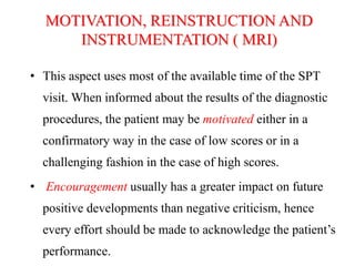 • This aspect uses most of the available time of the SPT
visit. When informed about the results of the diagnostic
procedures, the patient may be motivated either in a
confirmatory way in the case of low scores or in a
challenging fashion in the case of high scores.
• Encouragement usually has a greater impact on future
positive developments than negative criticism, hence
every effort should be made to acknowledge the patient’s
performance.
MOTIVATION, REINSTRUCTION AND
INSTRUMENTATION ( MRI)
 