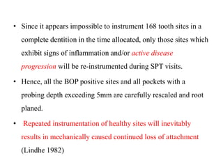 • Since it appears impossible to instrument 168 tooth sites in a
complete dentition in the time allocated, only those sites which
exhibit signs of inflammation and/or active disease
progression will be re-instrumented during SPT visits.
• Hence, all the BOP positive sites and all pockets with a
probing depth exceeding 5mm are carefully rescaled and root
planed.
• Repeated instrumentation of healthy sites will inevitably
results in mechanically caused continued loss of attachment
(Lindhe 1982)
 