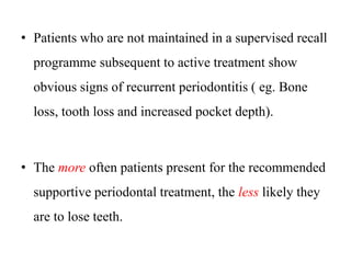 • Patients who are not maintained in a supervised recall
programme subsequent to active treatment show
obvious signs of recurrent periodontitis ( eg. Bone
loss, tooth loss and increased pocket depth).
• The more often patients present for the recommended
supportive periodontal treatment, the less likely they
are to lose teeth.
 