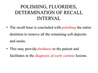 POLISHING, FLUORIDES,
DETERMINATION OF RECALL
INTERVAL
• The recall hour is concluded with polishing the entire
dentition to remove all the remaining soft deposits
and stains.
• This may provide freshness to the patient and
facilitates in the diagnosis of early carious lesions.
 