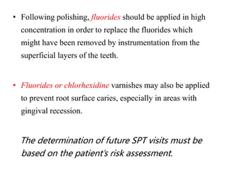 • Following polishing, fluorides should be applied in high
concentration in order to replace the fluorides which
might have been removed by instrumentation from the
superficial layers of the teeth.
• Fluorides or chlorhexidine varnishes may also be applied
to prevent root surface caries, especially in areas with
gingival recession.
The determination of future SPT visits must be
based on the patient’s risk assessment.
 