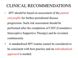 CLINICAL RECOMMENDATIONS
• SPT should be based on assessment of the patient
risk profile for further periodontal disease
progression. Such risk assessment should be
performed after the completion of CIST (Cumulative
Interceptive Supportive Therapy) and be revisited
continuously.
• A standardized SPT routine cannot be considered to
be consistent with best practice and an individualized
approach is needed.
 