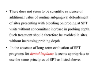 • There does not seem to be scientific evidence of
additional value of routine subgingival debridement
of sites presenting with bleeding on probing at SPT
visits without concomitant increase in probing depth.
Such treatment should therefore be avoided in sites
without increasing probing depth.
• In the absence of long-term evaluation of SPT
programs for dental implants it seems appropriate to
use the same principles of SPT as listed above.
 