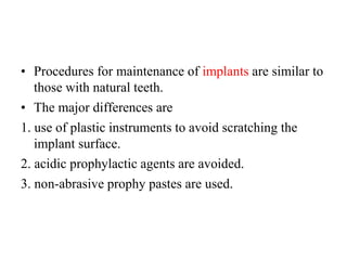 • Procedures for maintenance of implants are similar to
those with natural teeth.
• The major differences are
1. use of plastic instruments to avoid scratching the
implant surface.
2. acidic prophylactic agents are avoided.
3. non-abrasive prophy pastes are used.
 