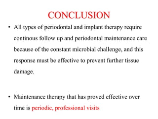 CONCLUSION
• All types of periodontal and implant therapy require
continous follow up and periodontal maintenance care
because of the constant microbial challenge, and this
response must be effective to prevent further tissue
damage.
• Maintenance therapy that has proved effective over
time is periodic, professional visits
 