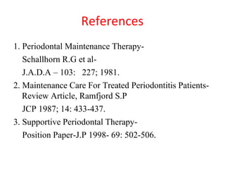 References
1. Periodontal Maintenance Therapy-
Schallhorn R.G et al-
J.A.D.A – 103: 227; 1981.
2. Maintenance Care For Treated Periodontitis Patients-
Review Article, Ramfjord S.P
JCP 1987; 14: 433-437.
3. Supportive Periodontal Therapy-
Position Paper-J.P 1998- 69: 502-506.
 