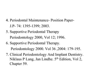 4. Periodontal Maintenance- Position Paper-
J.P- 74: 1395-1399; 2003.
5. Supportive Periodontal Therapy
Periodontology 2000, Vol 12; 1996.
6. Supportive Periodontal Therapy.
Periodontology 2000. Vol 36 ,2004: 179-195.
7. Clinical Periodontology And Implant Dentistry.
Niklaus P Lang, Jan Lindhe. 5th Edition, Vol 2,
Chapter 59.
 