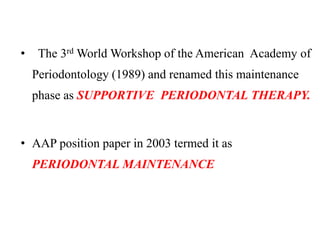 • The 3rd World Workshop of the American Academy of
Periodontology (1989) and renamed this maintenance
phase as SUPPORTIVE PERIODONTAL THERAPY.
• AAP position paper in 2003 termed it as
PERIODONTAL MAINTENANCE
 