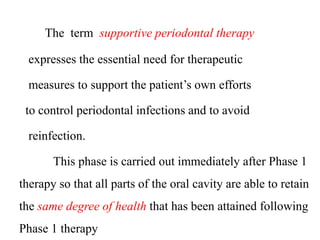 The term supportive periodontal therapy
expresses the essential need for therapeutic
measures to support the patient’s own efforts
to control periodontal infections and to avoid
reinfection.
This phase is carried out immediately after Phase 1
therapy so that all parts of the oral cavity are able to retain
the same degree of health that has been attained following
Phase 1 therapy
 