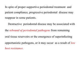 In spite of proper supportive periodontal treatment and
patient compliance, progressive periodontal disease may
reappear in some patients.
Destructive periodontal disease may be associated with
the rebound of periodontal pathogens from remaining
oral tissue reservoirs or the emergence of superinfecting
opportunistic pathogens, or it may occur as a result of low
host resistance.
 