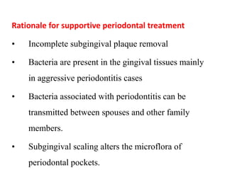 Rationale for supportive periodontal treatment
• Incomplete subgingival plaque removal
• Bacteria are present in the gingival tissues mainly
in aggressive periodontitis cases
• Bacteria associated with periodontitis can be
transmitted between spouses and other family
members.
• Subgingival scaling alters the microflora of
periodontal pockets.
 