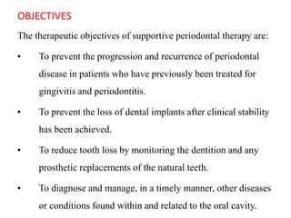 OBJECTIVES
The therapeutic objectives of supportive periodontal therapy are:
• To prevent the progression and recurrence of periodontal
disease in patients who have previously been treated for
gingivitis and periodontitis.
• To prevent the loss of dental implants after clinical stability
has been achieved.
• To reduce tooth loss by monitoring the dentition and any
prosthetic replacements of the natural teeth.
• To diagnose and manage, in a timely manner, other diseases
or conditions found within and related to the oral cavity.
 