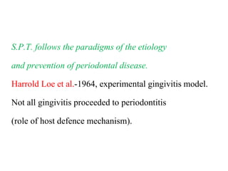 S.P.T. follows the paradigms of the etiology
and prevention of periodontal disease.
Harrold Loe et al.-1964, experimental gingivitis model.
Not all gingivitis proceeded to periodontitis
(role of host defence mechanism).
 