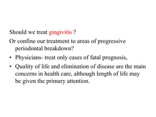 Should we treat gingivitis ?
Or confine our treatment to areas of progressive
periodontal breakdown?
• Physicians- treat only cases of fatal prognosis,
• Quality of life and elimination of disease are the main
concerns in health care, although length of life may
be given the primary attention.
 