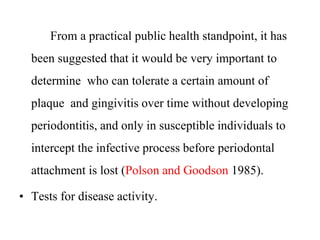 From a practical public health standpoint, it has
been suggested that it would be very important to
determine who can tolerate a certain amount of
plaque and gingivitis over time without developing
periodontitis, and only in susceptible individuals to
intercept the infective process before periodontal
attachment is lost (Polson and Goodson 1985).
• Tests for disease activity.
 