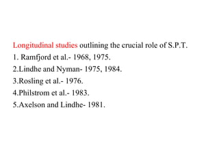 Longitudinal studies outlining the crucial role of S.P.T.
1. Ramfjord et al.- 1968, 1975.
2.Lindhe and Nyman- 1975, 1984.
3.Rosling et al.- 1976.
4.Philstrom et al.- 1983.
5.Axelson and Lindhe- 1981.
 
