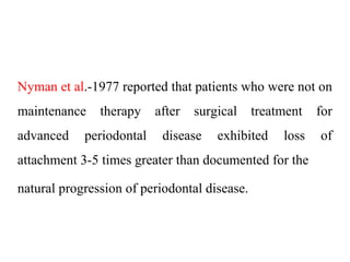 Nyman et al.-1977 reported that patients who were not on
maintenance therapy after surgical treatment for
advanced periodontal disease exhibited loss of
attachment 3-5 times greater than documented for the
natural progression of periodontal disease.
 