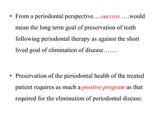 • From a periodontal perspective….success ….would
mean the long term goal of preservation of teeth
following periodontal therapy as against the short
lived goal of elimination of disease…….
• Preservation of the periodontal health of the treated
patient requires as much a positive program as that
required for the elimination of periodontal disease.
 