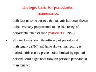 Biologic basis for periodontal
maintenance:
Tooth loss in some periodontal patients has been shown
to be inversely proportional to the frequency of
periodontal maintenance (Wilson et al 1987)
• Studies have shown the efficacy of periodontal
maintenance (PM) and have shown that recurrent
periodontitis can be prevented or limited by optimal
personal oral hygiene or through periodic periodontal
maintenance.
 