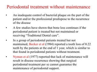 Periodontal treatment without maintenance
• An inadequate control of bacterial plaque on the part of the
patient and/or the professional predispose to the recurrence
of the disease
• A few studies have shown that bone loss continues if the
periodontal patient is treated but not maintained or
receiving “Traditional Dental care”.
• In a group of periodontal patients treated but not
maintained, Becker et al (1984) reported a tooth loss of 0.22
teeth by the patients at the end of 1 year, which is similar to
that found in periodontal patients without treatment.
• Nyman et al (1977) reported that lack of maintenance will
result in disease recurrence showing that surgical
periodontal treatment per se cannot guarantee the
maintenance of periodontal support.
 