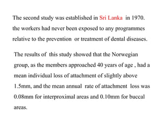 The second study was established in Sri Lanka in 1970.
the workers had never been exposed to any programmes
relative to the prevention or treatment of dental diseases.
The results of this study showed that the Norwegian
group, as the members approached 40 years of age , had a
mean individual loss of attachment of slightly above
1.5mm, and the mean annual rate of attachment loss was
0.08mm for interproximal areas and 0.10mm for buccal
areas.
 