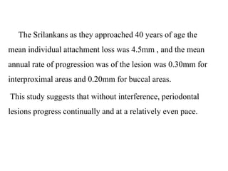 The Srilankans as they approached 40 years of age the
mean individual attachment loss was 4.5mm , and the mean
annual rate of progression was of the lesion was 0.30mm for
interproximal areas and 0.20mm for buccal areas.
This study suggests that without interference, periodontal
lesions progress continually and at a relatively even pace.
 
