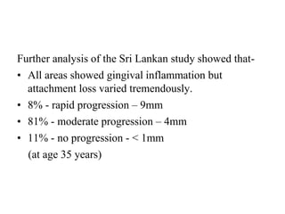 Further analysis of the Sri Lankan study showed that-
• All areas showed gingival inflammation but
attachment loss varied tremendously.
• 8% - rapid progression – 9mm
• 81% - moderate progression – 4mm
• 11% - no progression - < 1mm
(at age 35 years)
 