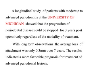 A longitudinal study of patients with moderate to
advanced periodontitis at the UNIVERSITY OF
MICHIGAN showed that the progression of
periodontal disease could be stopped for 3 years post
operatively regardless of the modality of treatment.
With long term observations the average loss of
attachment was only 0.3mm over 7 years. The results
indicated a more favorable prognosis for treatment of
advanced periodontal lesions.
 