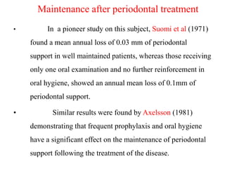 Maintenance after periodontal treatment
• In a pioneer study on this subject, Suomi et al (1971)
found a mean annual loss of 0.03 mm of periodontal
support in well maintained patients, whereas those receiving
only one oral examination and no further reinforcement in
oral hygiene, showed an annual mean loss of 0.1mm of
periodontal support.
• Similar results were found by Axelsson (1981)
demonstrating that frequent prophylaxis and oral hygiene
have a significant effect on the maintenance of periodontal
support following the treatment of the disease.
 
