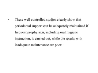 • These well controlled studies clearly show that
periodontal support can be adequately maintained if
frequent prophylaxis, including oral hygiene
instruction, is carried out, while the results with
inadequate maintenance are poor.
 
